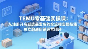 TEMU零基础实操课：从注册开店到选品发货的全流程实操技能，独立跑通店铺运营闭环-项目联盟