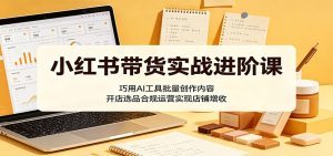 小红书带货实战进阶课:巧用AI工具批量创作内容,开店选品合规运营实现店铺增收-项目联盟