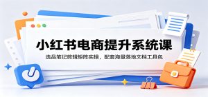 小红书电商提升系统课:选品笔记剪辑矩阵实操,配套海量落地文档工具包-项目联盟