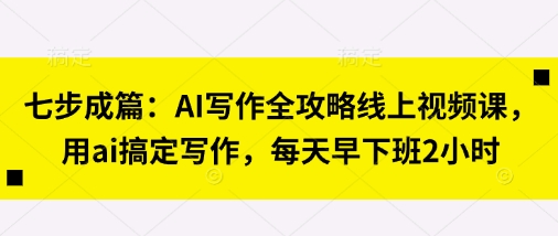 七步成篇：AI写作全攻略线上视频课，用ai搞定写作，每天早下班2小时-项目联盟